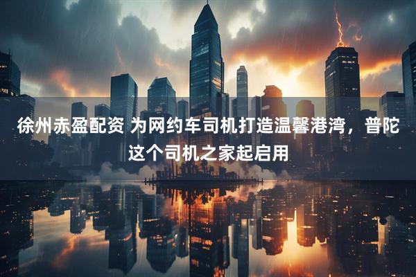 徐州赤盈配资 为网约车司机打造温馨港湾，普陀这个司机之家起启用