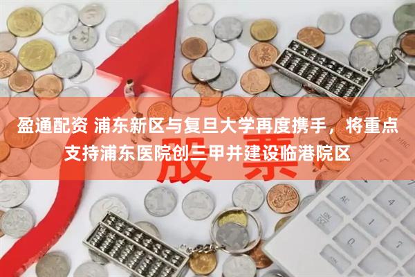 盈通配资 浦东新区与复旦大学再度携手，将重点支持浦东医院创三甲并建设临港院区