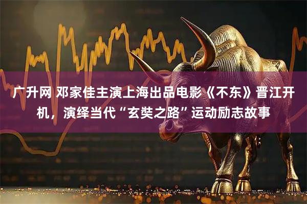 广升网 邓家佳主演上海出品电影《不东》晋江开机，演绎当代“玄奘之路”运动励志故事