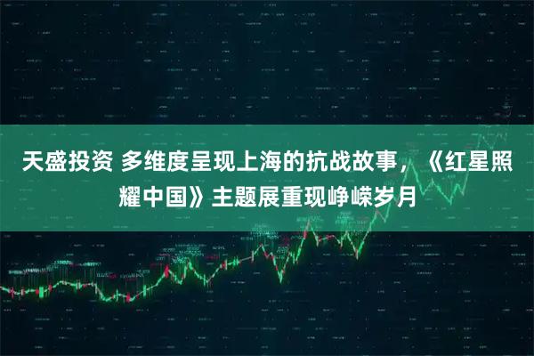 天盛投资 多维度呈现上海的抗战故事，《红星照耀中国》主题展重现峥嵘岁月