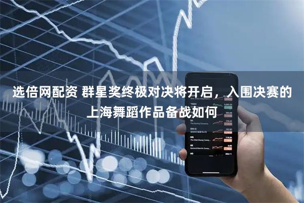 选倍网配资 群星奖终极对决将开启，入围决赛的上海舞蹈作品备战如何