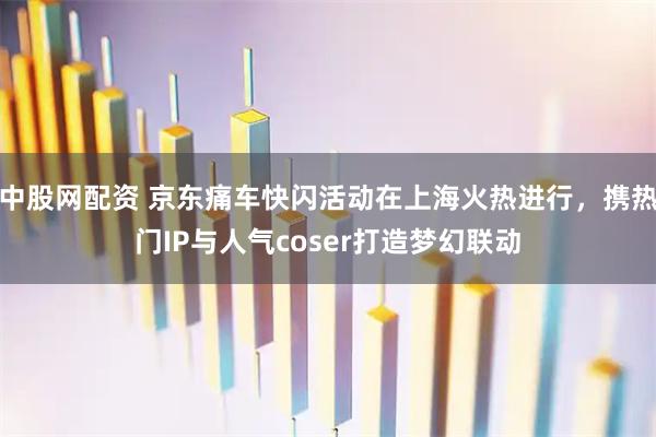 中股网配资 京东痛车快闪活动在上海火热进行，携热门IP与人气coser打造梦幻联动