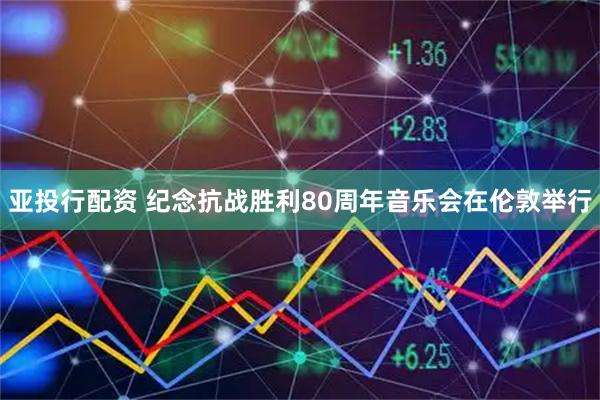 亚投行配资 纪念抗战胜利80周年音乐会在伦敦举行