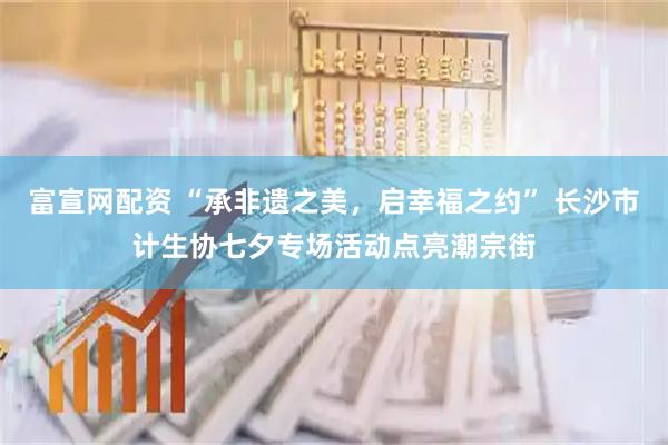 富宣网配资 “承非遗之美，启幸福之约” 长沙市计生协七夕专场活动点亮潮宗街