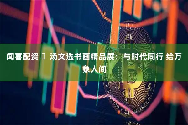 闻喜配资 ​汤文选书画精品展：与时代同行 绘万象人间