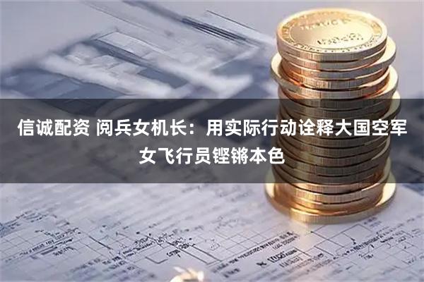 信诚配资 阅兵女机长：用实际行动诠释大国空军女飞行员铿锵本色
