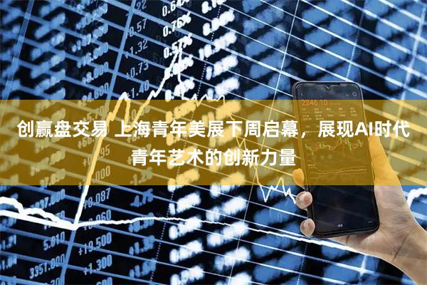 创赢盘交易 上海青年美展下周启幕，展现AI时代青年艺术的创新力量
