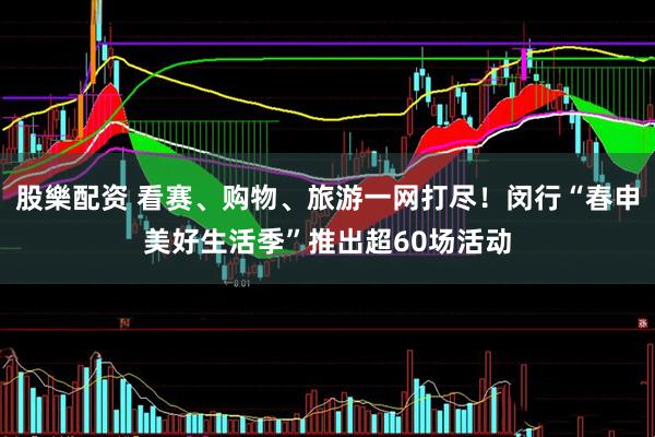 股樂配资 看赛、购物、旅游一网打尽！闵行“春申美好生活季”推出超60场活动
