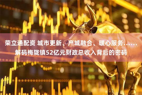 荣立通配资 城市更新、产城融合、暖心服务……解码梅陇镇52亿元财政总收入背后的密码