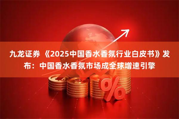 九龙证券 《2025中国香水香氛行业白皮书》发布：中国香水香氛市场成全球增速引擎