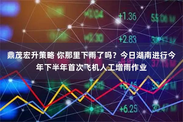 鼎茂宏升策略 你那里下雨了吗？今日湖南进行今年下半年首次飞机人工增雨作业