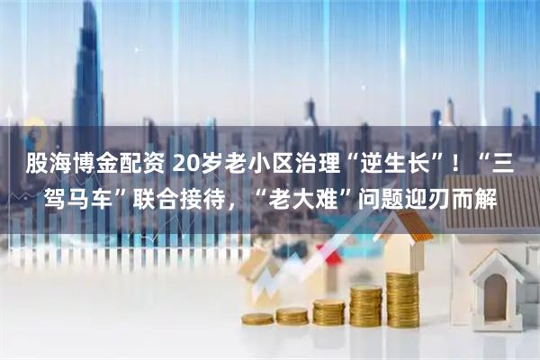 股海博金配资 20岁老小区治理“逆生长”！“三驾马车”联合接待，“老大难”问题迎刃而解