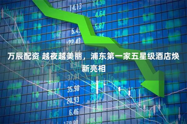 万辰配资 越夜越美丽，浦东第一家五星级酒店焕新亮相