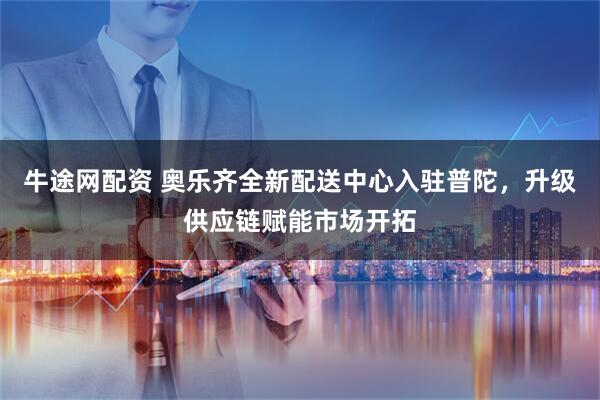 牛途网配资 奥乐齐全新配送中心入驻普陀，升级供应链赋能市场开拓