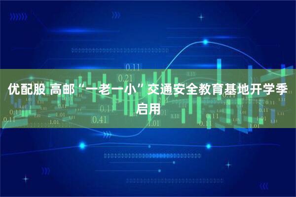 优配股 高邮“一老一小”交通安全教育基地开学季启用