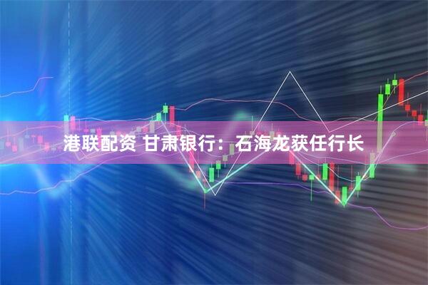 港联配资 甘肃银行：石海龙获任行长