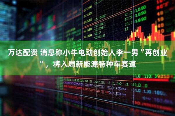万达配资 消息称小牛电动创始人李一男“再创业”，将入局新能源特种车赛道