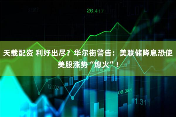 天载配资 利好出尽？华尔街警告：美联储降息恐使美股涨势“熄火”！