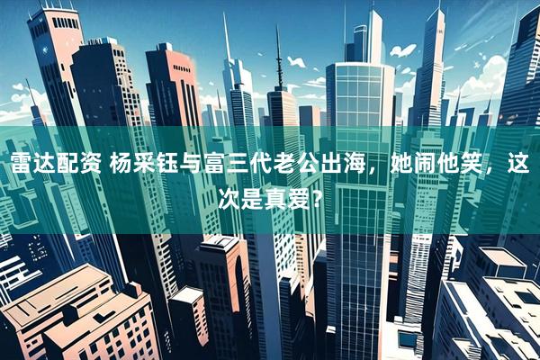 雷达配资 杨采钰与富三代老公出海，她闹他笑，这次是真爱？