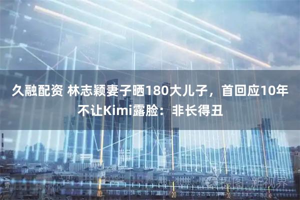 久融配资 林志颖妻子晒180大儿子，首回应10年不让Kimi露脸：非长得丑