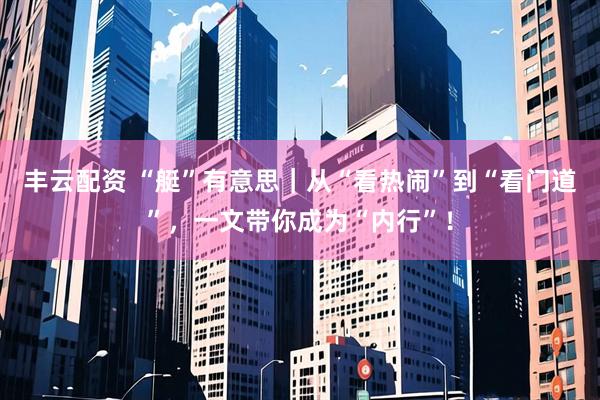 丰云配资 “艇”有意思｜从“看热闹”到“看门道”，一文带你成为“内行”！