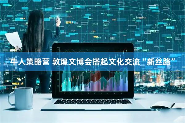 牛人策略营 敦煌文博会搭起文化交流“新丝路”