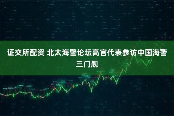证交所配资 北太海警论坛高官代表参访中国海警三门舰