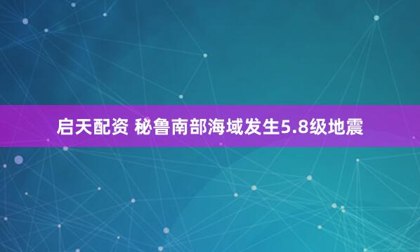启天配资 秘鲁南部海域发生5.8级地震