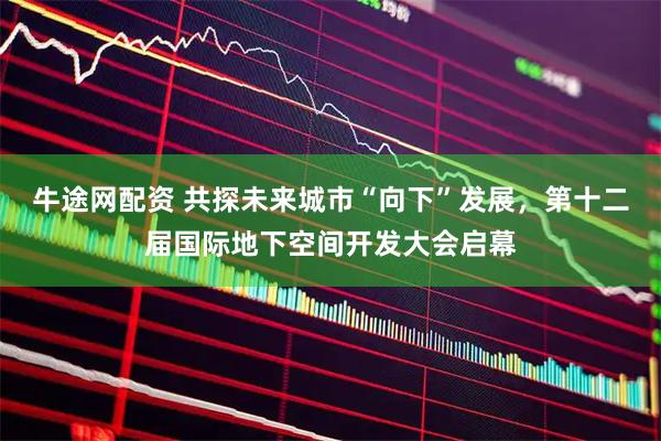 牛途网配资 共探未来城市“向下”发展，第十二届国际地下空间开发大会启幕