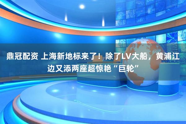 鼎冠配资 上海新地标来了！除了LV大船，黄浦江边又添两座超惊艳“巨轮”