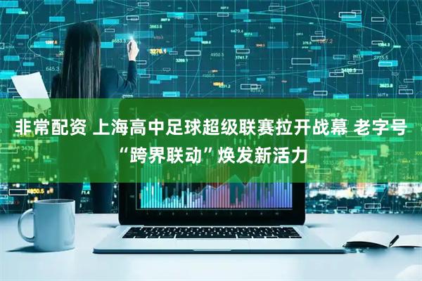 非常配资 上海高中足球超级联赛拉开战幕 老字号“跨界联动”焕发新活力