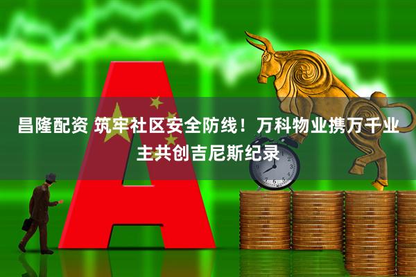 昌隆配资 筑牢社区安全防线！万科物业携万千业主共创吉尼斯纪录