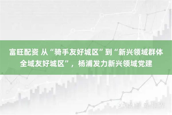 富旺配资 从“骑手友好城区”到“新兴领域群体全域友好城区”，杨浦发力新兴领域党建
