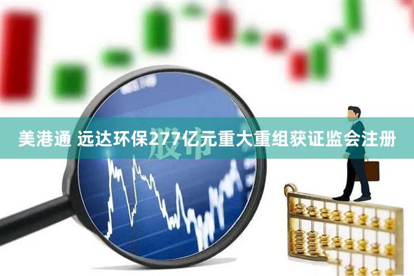美港通 远达环保277亿元重大重组获证监会注册