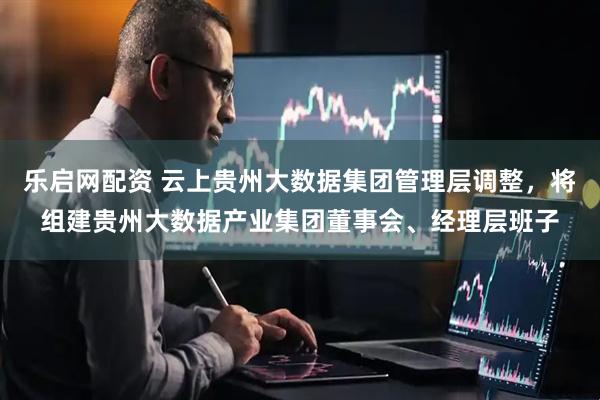 乐启网配资 云上贵州大数据集团管理层调整，将组建贵州大数据产业集团董事会、经理层班子