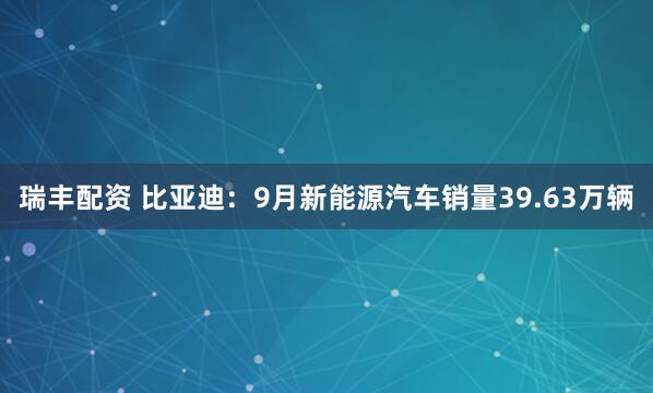 瑞丰配资 比亚迪：9月新能源汽车销量39.63万辆