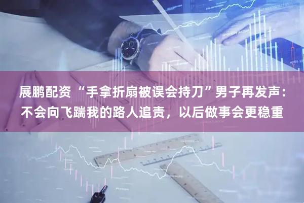 展鹏配资 “手拿折扇被误会持刀”男子再发声：不会向飞踹我的路人追责，以后做事会更稳重