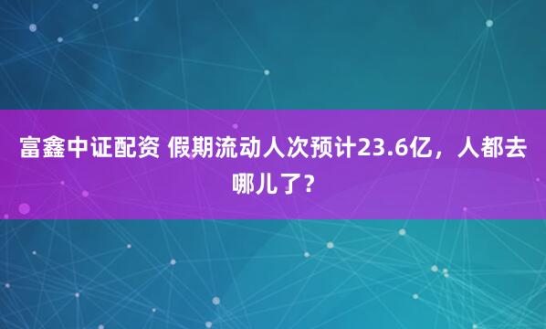 富鑫中证配资 假期流动人次预计23.6亿，人都去哪儿了？