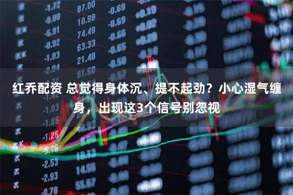 红乔配资 总觉得身体沉、提不起劲？小心湿气缠身，出现这3个信号别忽视