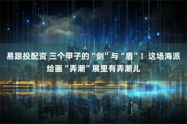 易跟投配资 三个甲子的“剑”与“盾”！这场海派绘画“弄潮”展里有弄潮儿