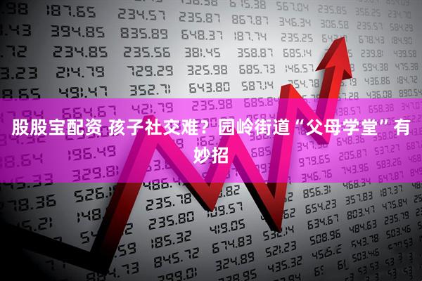 股股宝配资 孩子社交难？园岭街道“父母学堂”有妙招