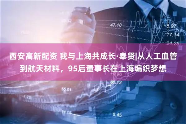 西安高新配资 我与上海共成长·奉贤|从人工血管到航天材料，95后董事长在上海编织梦想