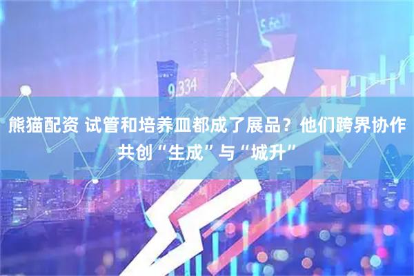 熊猫配资 试管和培养皿都成了展品？他们跨界协作共创“生成”与“城升”