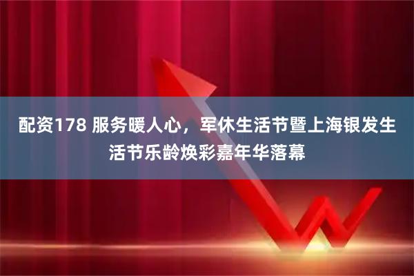 配资178 服务暖人心，军休生活节暨上海银发生活节乐龄焕彩嘉年华落幕