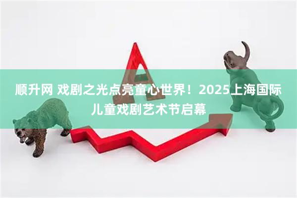 顺升网 戏剧之光点亮童心世界！2025上海国际儿童戏剧艺术节启幕
