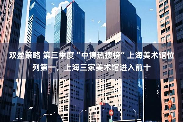 双盈策略 第三季度“中博热搜榜”上海美术馆位列第一，上海三家美术馆进入前十