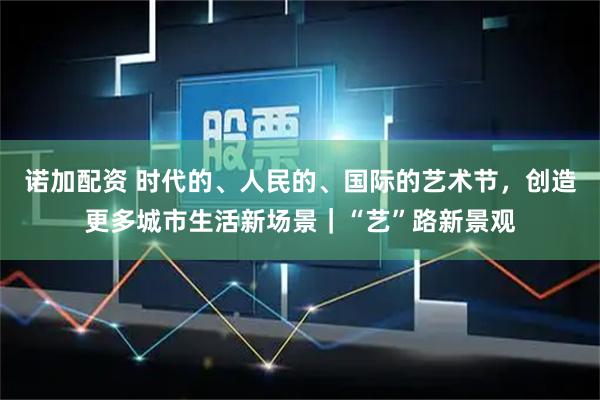 诺加配资 时代的、人民的、国际的艺术节，创造更多城市生活新场景｜“艺”路新景观