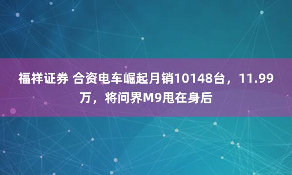 福祥证券 合资电车崛起月销10148台，11.99万，将问界M9甩在身后