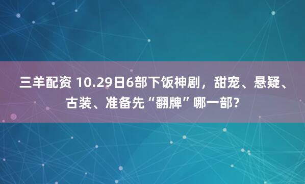 三羊配资 10.29日6部下饭神剧,甜宠、悬疑、古装、准备先“翻牌”哪一部?