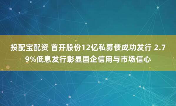 投配宝配资 首开股份12亿私募债成功发行 2.79%低息发行彰显国企信用与市场信心